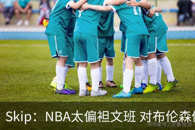 Skip：NBA太偏袒文班 对布伦森做出扎扎垫伦纳德脚的动作却没被吹